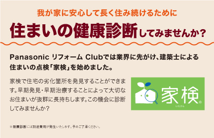 我が家に安心して長く住み続けるために住まいの健康診断してみませんか？：Panasonic リフォーム Clubでは業界に先がけ、建築士による住まいの点検「家検」を始めました。家検で住宅の劣化箇所を発見することができます。早期発見・早期治療することによって大切なお住まいが抜群に長持ちします。この機会に診断してみませんか？
						