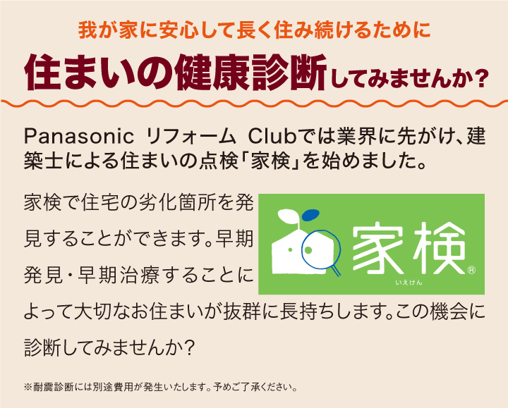 我が家に安心して長く住み続けるために住まいの健康診断してみませんか？：Panasonic リフォーム Clubでは業界に先がけ、建築士による住まいの点検「家検」を始めました。家検で住宅の劣化箇所を発見することができます。早期発見・早期治療することによって大切なお住まいが抜群に長持ちします。この機会に診断してみませんか？
						