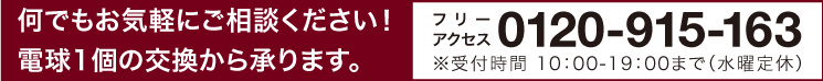 何でもお気軽にご相談ください！電球1個の交換から承ります。：フリーアクセス0120-915-163 ※受付時間 10：00-19：00まで（水曜定休）