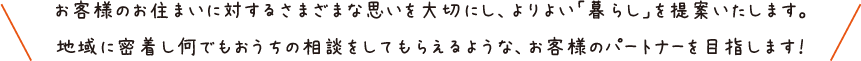 お客様のお住まいに対するさまざまな思いを大切にし、よりよい「暮らし」を提案いたします。地域に密着し何でもおうちの相談をしてもらえるような、お客様のパートナーを目指します！
