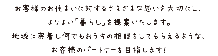 お客様のお住まいに対するさまざまな思いを大切にし、よりよい「暮らし」を提案いたします。地域に密着し何でもおうちの相談をしてもらえるような、お客様のパートナーを目指します！