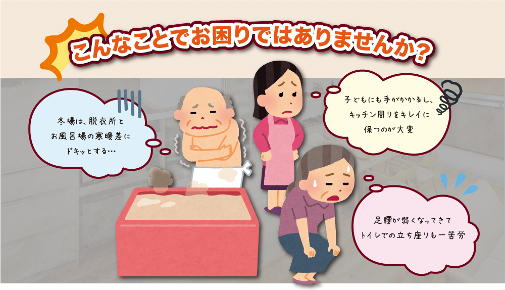 こんなことでお困りではありませんか？冬場は、脱衣所とお風呂場の寒暖差にドキッとする…　子どもにも手がかかるし、キッチン周りをキレイに保つのが大変　足腰が弱くなってきてトイレでの立ち座りも一苦労