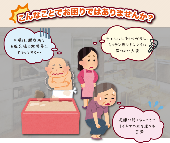 こんなことでお困りではありませんか？冬場は、脱衣所とお風呂場の寒暖差にドキッとする…　子どもにも手がかかるし、キッチン周りをキレイに保つのが大変　足腰が弱くなってきてトイレでの立ち座りも一苦労